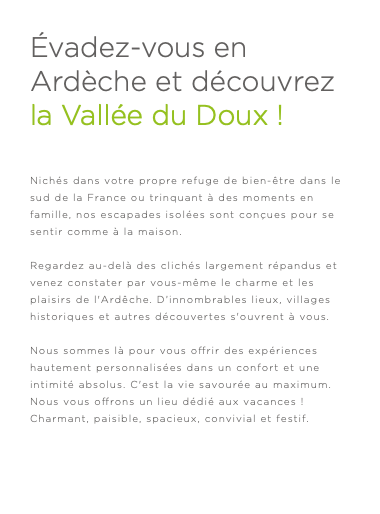 Évadez-vous en Ardèche et découvrez la Vallée du Doux ! Nichés dans votre propre refuge de bien-être dans le sud de la France ou trinquant à des moments en famille, nos escapades isolées sont conçues pour se sentir comme à la maison. Regardez au-delà des clichés largement répandus et venez constater par vous-même le charme et les plaisirs de l'Ardêche. D’innombrables lieux, villages historiques et autres découvertes s'ouvrent à vous. Nous sommes là pour vous offrir des expériences hautement personnalisées dans un confort et une intimité absolus. C'est la vie savourée au maximum. Nous vous offrons un lieu dédié aux vacances ! Charmant, paisible, spacieux, convivial et festif. 