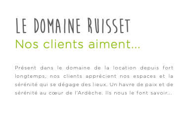 Le Domaine Ruisset Nos clients aiment... Présent dans le domaine de la location depuis fort longtemps, nos clients apprécient nos espaces et la sérénité qui se dégage des lieux. Un havre de paix et de sérénité au cœur de l’Ardèche. Ils nous le font savoir...